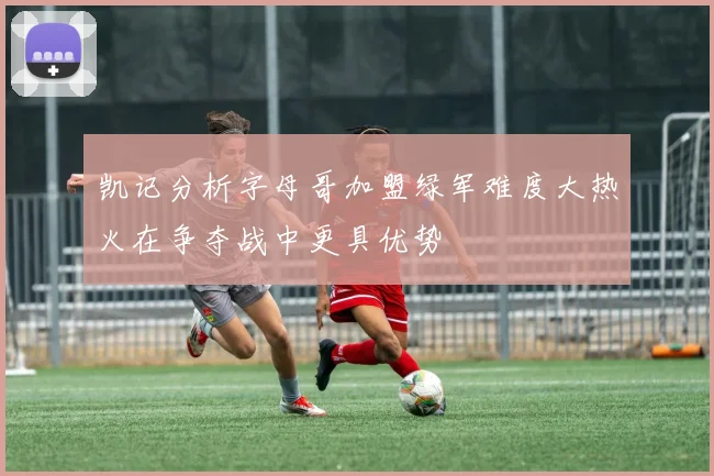 凯记分析字母哥加盟绿军难度大热火在争夺战中更具优势