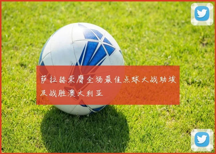 萨拉赫荣膺全场最佳点球大战助埃及战胜澳大利亚