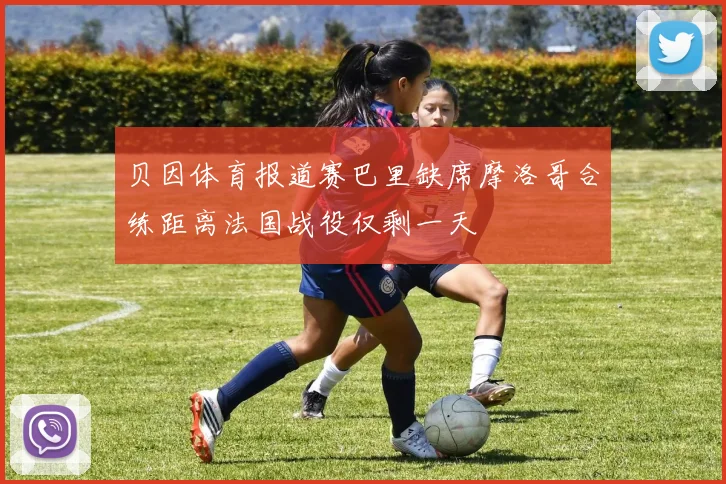 贝因体育报道赛巴里缺席摩洛哥合练距离法国战役仅剩一天