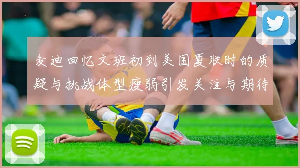 麦迪回忆文班初到美国夏联时的质疑与挑战体型瘦弱引发关注与期待