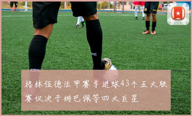 格林伍德法甲赛季进球43个五大联赛仅次于姆巴佩等四大巨星