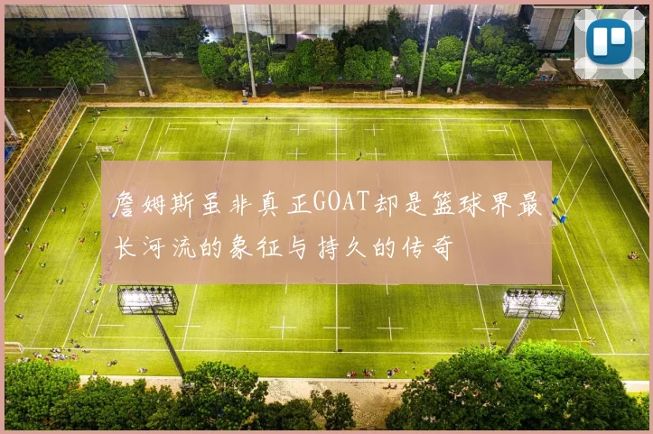 詹姆斯虽非真正GOAT却是篮球界最长河流的象征与持久的传奇