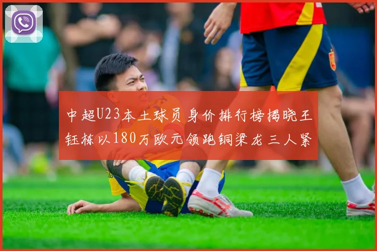 中超U23本土球员身价排行榜揭晓王钰栋以180万欧元领跑铜梁龙三人紧随其后