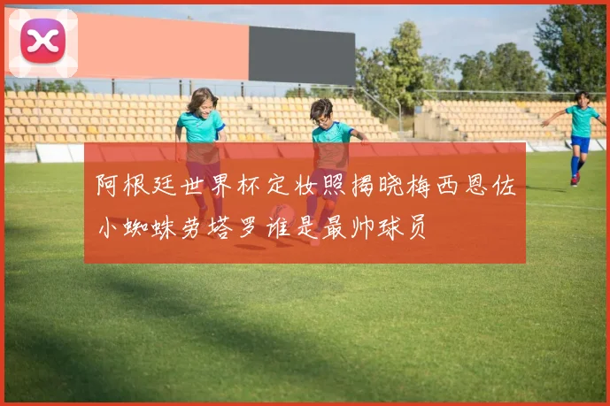 阿根廷世界杯定妆照揭晓梅西恩佐小蜘蛛劳塔罗谁是最帅球员
