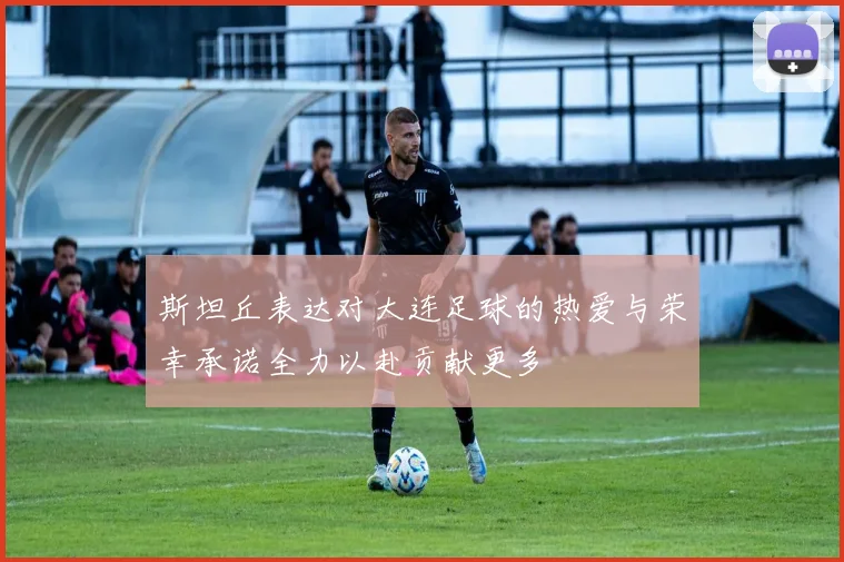斯坦丘表达对大连足球的热爱与荣幸承诺全力以赴贡献更多