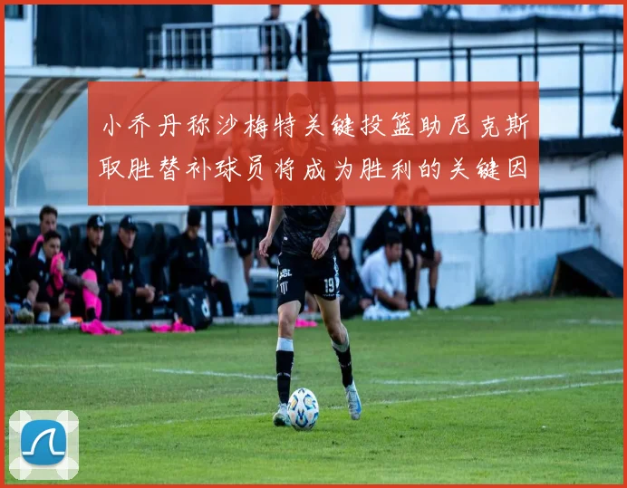 小乔丹称沙梅特关键投篮助尼克斯取胜替补球员将成为胜利的关键因素