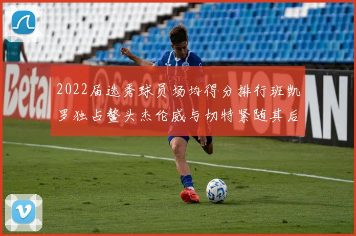 2022届选秀球员场均得分排行班凯罗独占鳌头杰伦威与切特紧随其后
