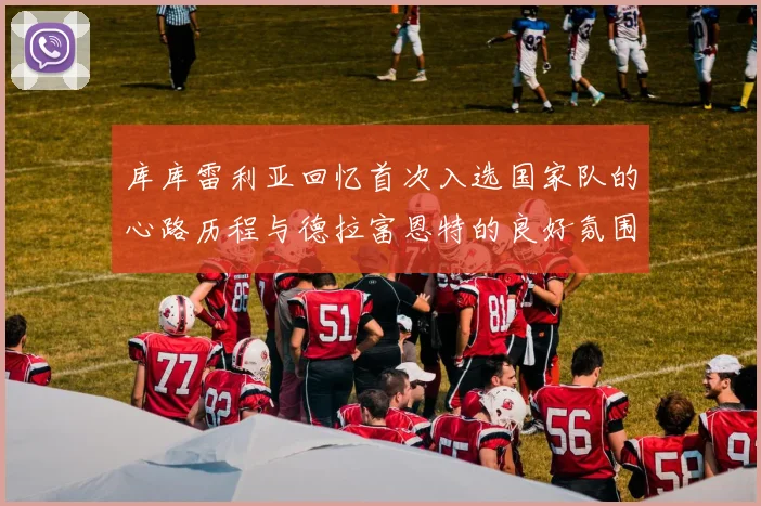 库库雷利亚回忆首次入选国家队的心路历程与德拉富恩特的良好氛围