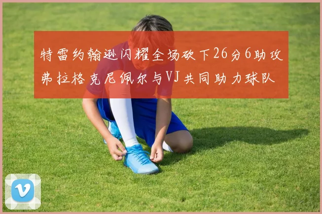 特雷约翰逊闪耀全场砍下26分6助攻弗拉格克尼佩尔与VJ共同助力球队表现出色