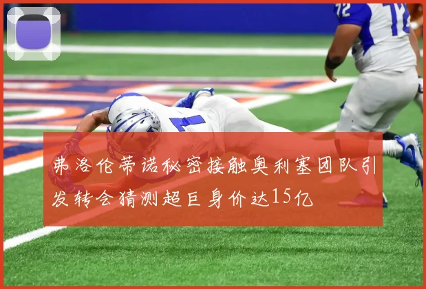 弗洛伦蒂诺秘密接触奥利塞团队引发转会猜测超巨身价达15亿